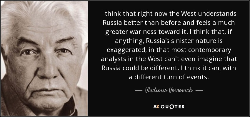 I think that right now the West understands Russia better than before and feels a much greater wariness toward it. I think that, if anything, Russia's sinister nature is exaggerated, in that most contemporary analysts in the West can't even imagine that Russia could be different. I think it can, with a different turn of events. - Vladimir Voinovich