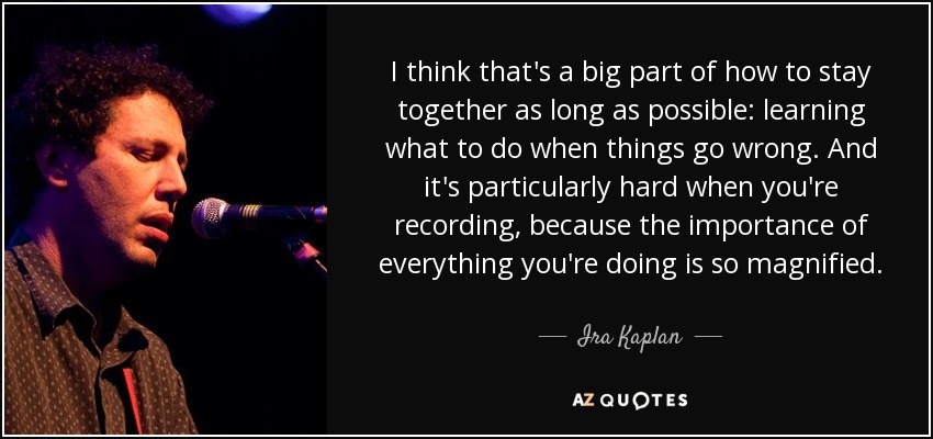 I think that's a big part of how to stay together as long as possible: learning what to do when things go wrong. And it's particularly hard when you're recording, because the importance of everything you're doing is so magnified. - Ira Kaplan