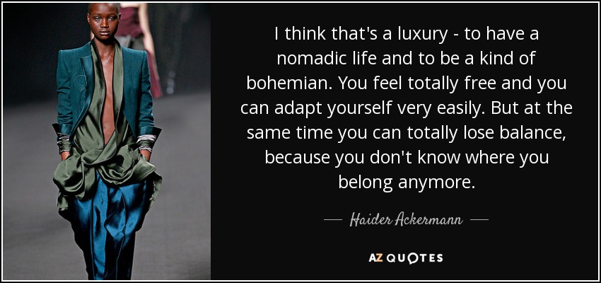 I think that's a luxury - to have a nomadic life and to be a kind of bohemian. You feel totally free and you can adapt yourself very easily. But at the same time you can totally lose balance, because you don't know where you belong anymore. - Haider Ackermann