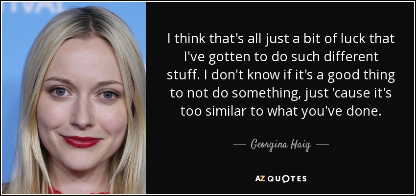 I think that's all just a bit of luck that I've gotten to do such different stuff. I don't know if it's a good thing to not do something, just 'cause it's too similar to what you've done. - Georgina Haig