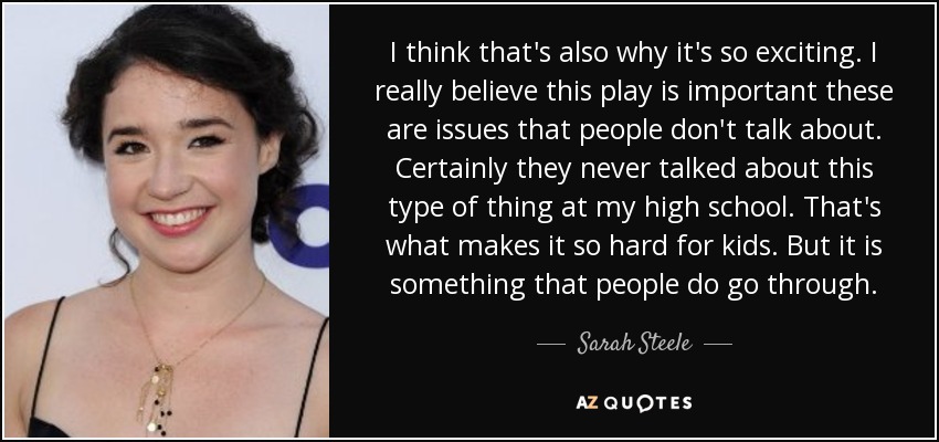 I think that's also why it's so exciting. I really believe this play is important these are issues that people don't talk about. Certainly they never talked about this type of thing at my high school. That's what makes it so hard for kids. But it is something that people do go through. - Sarah Steele