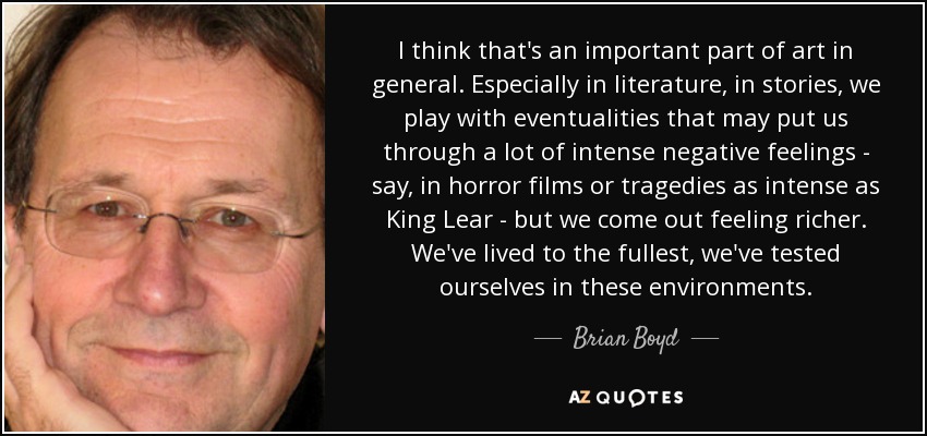 I think that's an important part of art in general. Especially in literature, in stories, we play with eventualities that may put us through a lot of intense negative feelings - say, in horror films or tragedies as intense as King Lear - but we come out feeling richer. We've lived to the fullest, we've tested ourselves in these environments. - Brian Boyd
