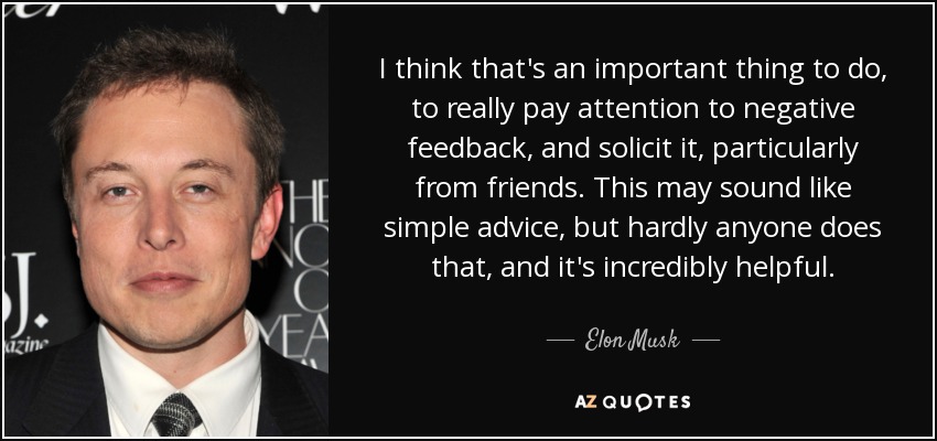 I think that's an important thing to do, to really pay attention to negative feedback, and solicit it, particularly from friends. This may sound like simple advice, but hardly anyone does that, and it's incredibly helpful. - Elon Musk
