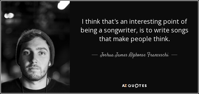 I think that's an interesting point of being a songwriter, is to write songs that make people think. - Joshua James Alphonse Franceschi