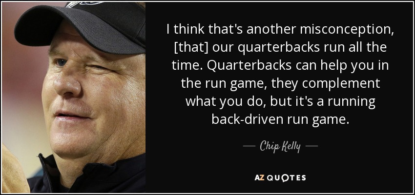 I think that's another misconception, [that] our quarterbacks run all the time. Quarterbacks can help you in the run game, they complement what you do, but it's a running back-driven run game. - Chip Kelly