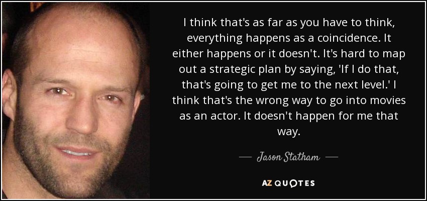 I think that's as far as you have to think, everything happens as a coincidence. It either happens or it doesn't. It's hard to map out a strategic plan by saying, 'If I do that, that's going to get me to the next level.' I think that's the wrong way to go into movies as an actor. It doesn't happen for me that way. - Jason Statham