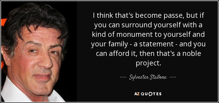 I think that's become passe, but if you can surround yourself with a kind of monument to yourself and your family - a statement - and you can afford it, then that's a noble project. - Sylvester Stallone