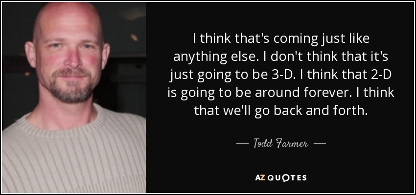 I think that's coming just like anything else. I don't think that it's just going to be 3-D. I think that 2-D is going to be around forever. I think that we'll go back and forth. - Todd Farmer