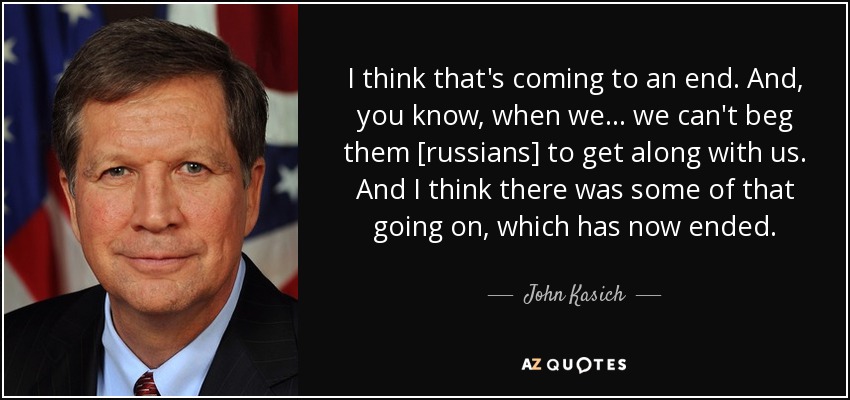 I think that's coming to an end. And, you know, when we ... we can't beg them [russians] to get along with us. And I think there was some of that going on, which has now ended. - John Kasich