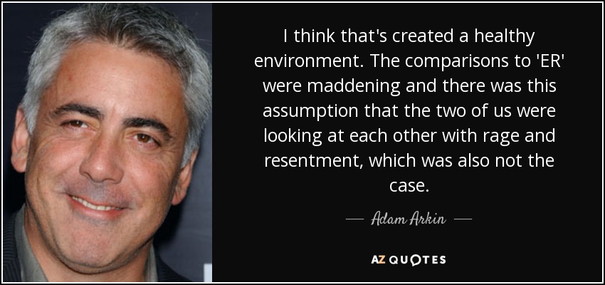 I think that's created a healthy environment. The comparisons to 'ER' were maddening and there was this assumption that the two of us were looking at each other with rage and resentment, which was also not the case. - Adam Arkin