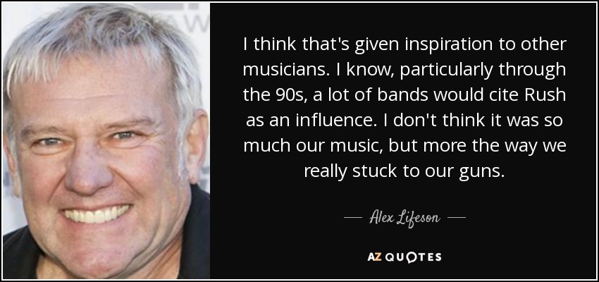 I think that's given inspiration to other musicians. I know, particularly through the 90s, a lot of bands would cite Rush as an influence. I don't think it was so much our music, but more the way we really stuck to our guns. - Alex Lifeson