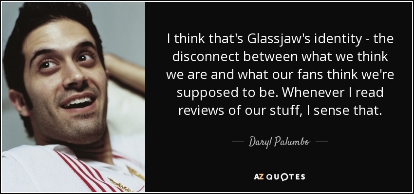 I think that's Glassjaw's identity - the disconnect between what we think we are and what our fans think we're supposed to be. Whenever I read reviews of our stuff, I sense that. - Daryl Palumbo
