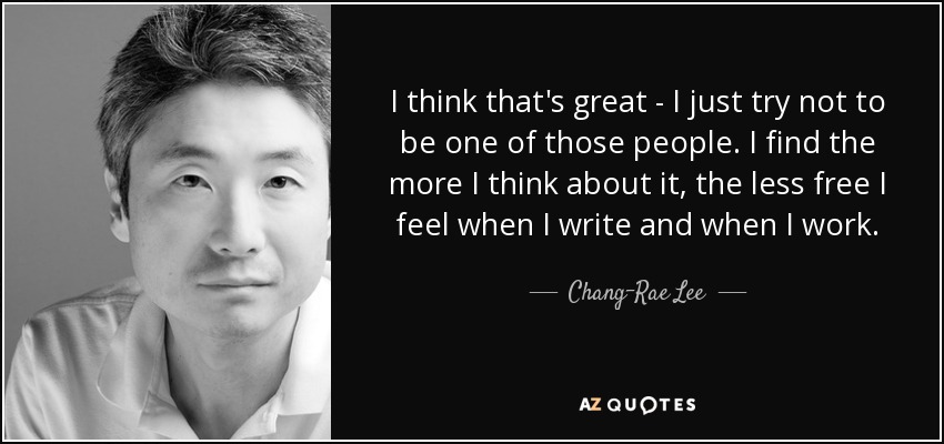 I think that's great - I just try not to be one of those people. I find the more I think about it, the less free I feel when I write and when I work. - Chang-Rae Lee