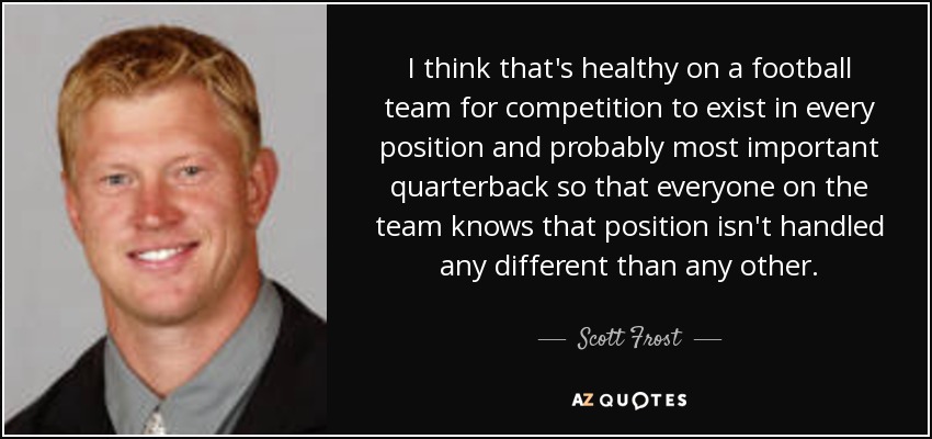 I think that's healthy on a football team for competition to exist in every position and probably most important quarterback so that everyone on the team knows that position isn't handled any different than any other. - Scott Frost