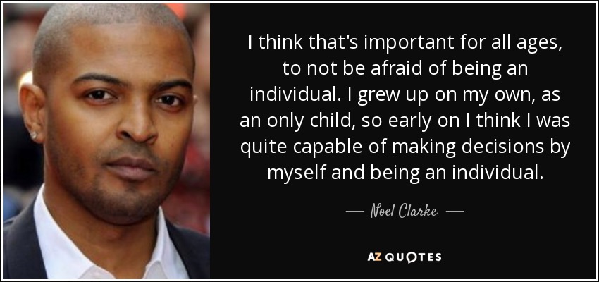 I think that's important for all ages, to not be afraid of being an individual. I grew up on my own, as an only child, so early on I think I was quite capable of making decisions by myself and being an individual. - Noel Clarke