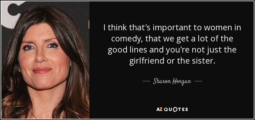 I think that's important to women in comedy, that we get a lot of the good lines and you're not just the girlfriend or the sister. - Sharon Horgan
