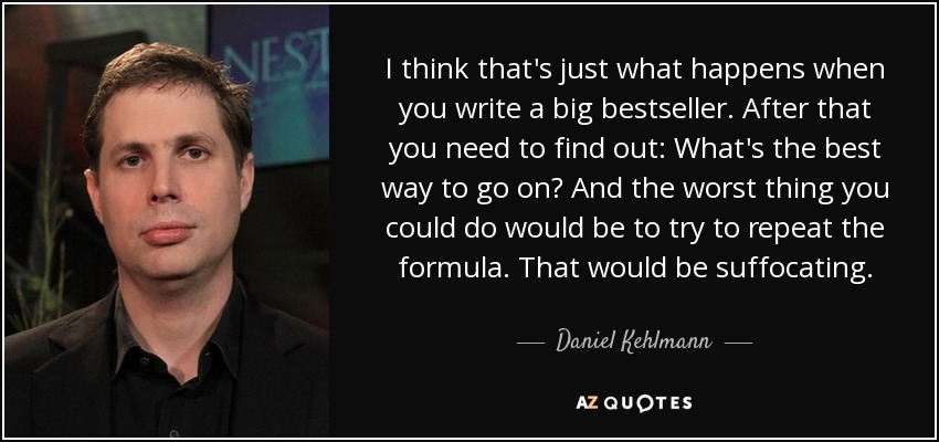 I think that's just what happens when you write a big bestseller. After that you need to find out: What's the best way to go on? And the worst thing you could do would be to try to repeat the formula. That would be suffocating. - Daniel Kehlmann