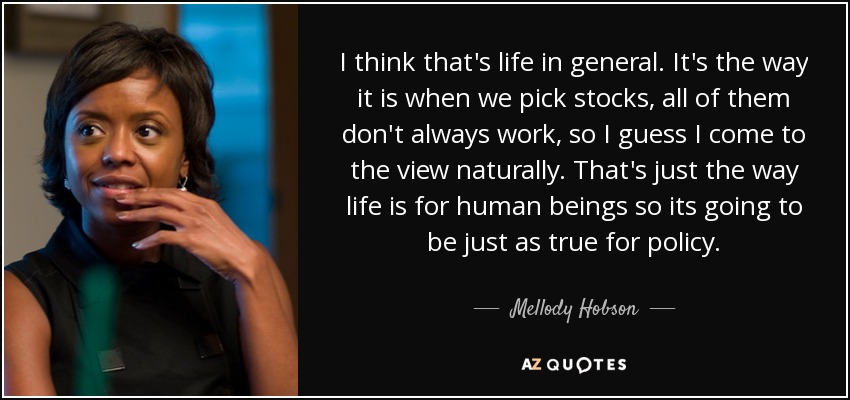 I think that's life in general. It's the way it is when we pick stocks, all of them don't always work, so I guess I come to the view naturally. That's just the way life is for human beings so its going to be just as true for policy. - Mellody Hobson