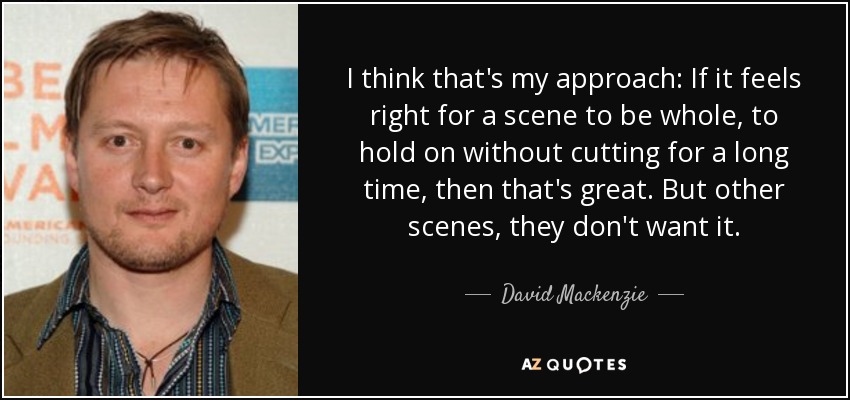 I think that's my approach: If it feels right for a scene to be whole, to hold on without cutting for a long time, then that's great. But other scenes, they don't want it. - David Mackenzie