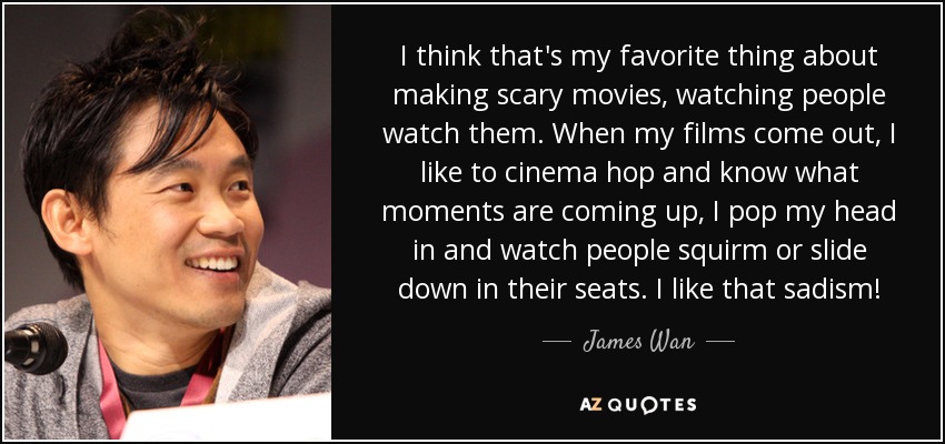 I think that's my favorite thing about making scary movies, watching people watch them. When my films come out, I like to cinema hop and know what moments are coming up, I pop my head in and watch people squirm or slide down in their seats. I like that sadism! - James Wan