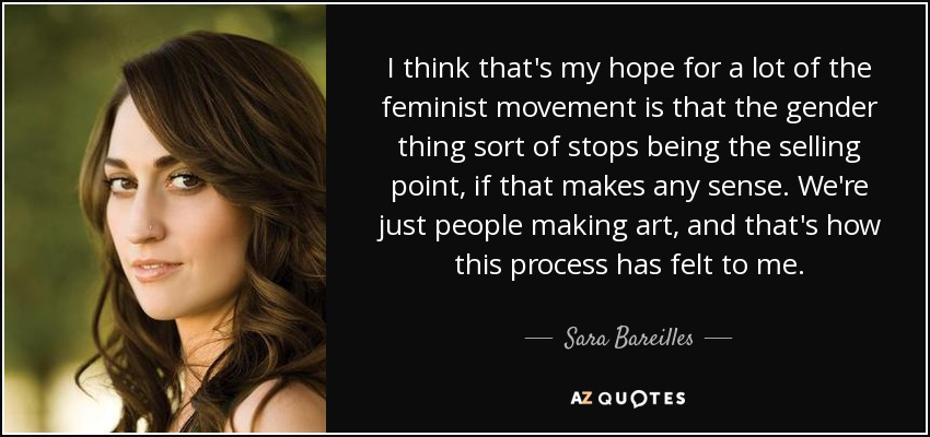 I think that's my hope for a lot of the feminist movement is that the gender thing sort of stops being the selling point, if that makes any sense. We're just people making art, and that's how this process has felt to me. - Sara Bareilles