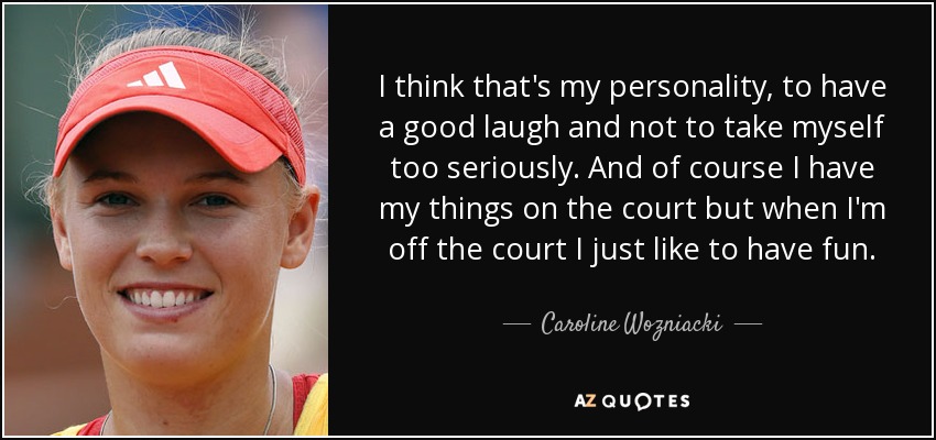 I think that's my personality, to have a good laugh and not to take myself too seriously. And of course I have my things on the court but when I'm off the court I just like to have fun. - Caroline Wozniacki
