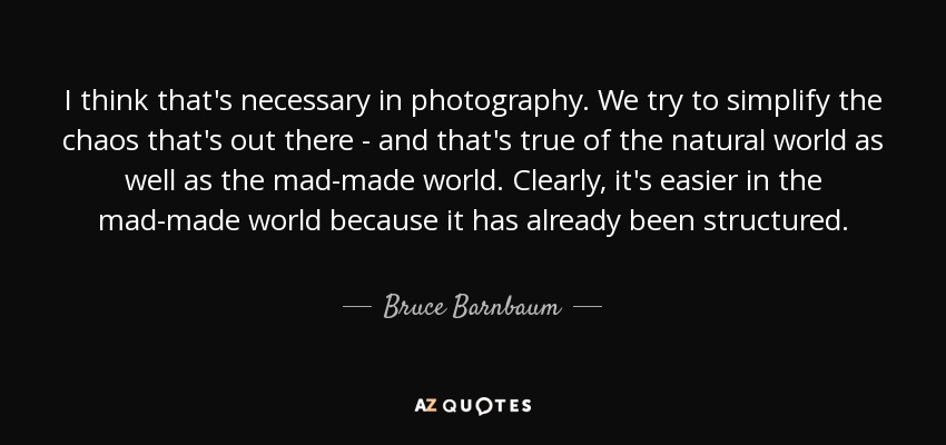 I think that's necessary in photography. We try to simplify the chaos that's out there - and that's true of the natural world as well as the mad-made world. Clearly, it's easier in the mad-made world because it has already been structured. - Bruce Barnbaum