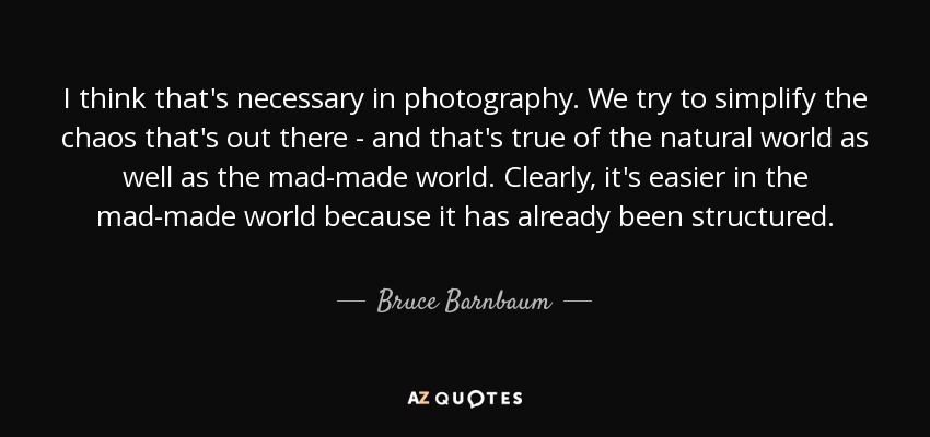 I think that's necessary in photography. We try to simplify the chaos that's out there - and that's true of the natural world as well as the mad-made world. Clearly, it's easier in the mad-made world because it has already been structured. - Bruce Barnbaum