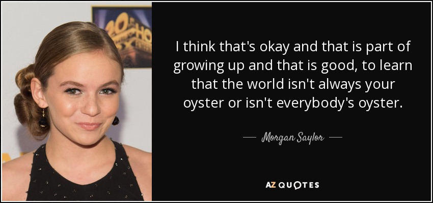I think that's okay and that is part of growing up and that is good, to learn that the world isn't always your oyster or isn't everybody's oyster. - Morgan Saylor