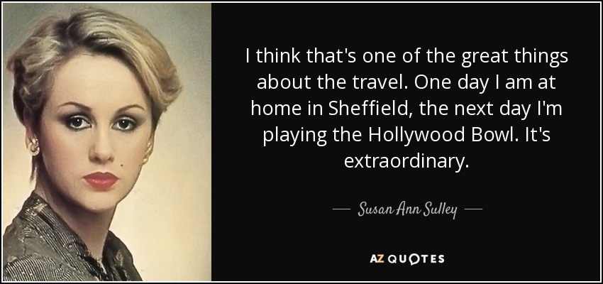 I think that's one of the great things about the travel. One day I am at home in Sheffield, the next day I'm playing the Hollywood Bowl. It's extraordinary. - Susan Ann Sulley
