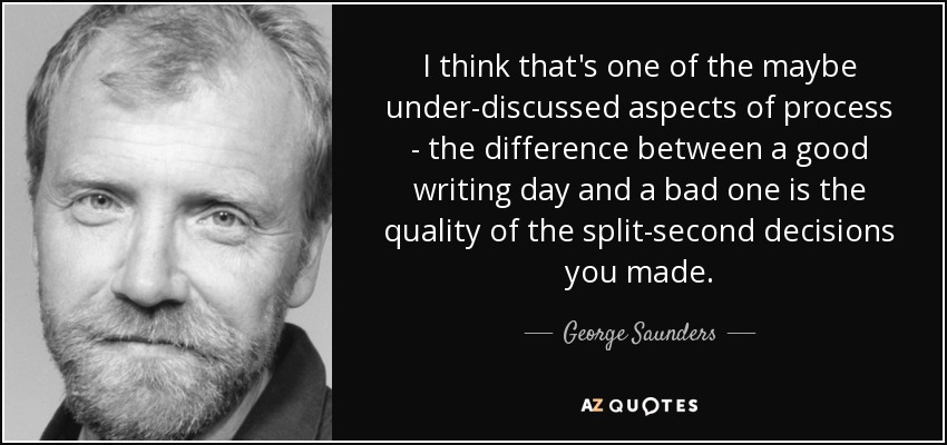 I think that's one of the maybe under-discussed aspects of process - the difference between a good writing day and a bad one is the quality of the split-second decisions you made. - George Saunders