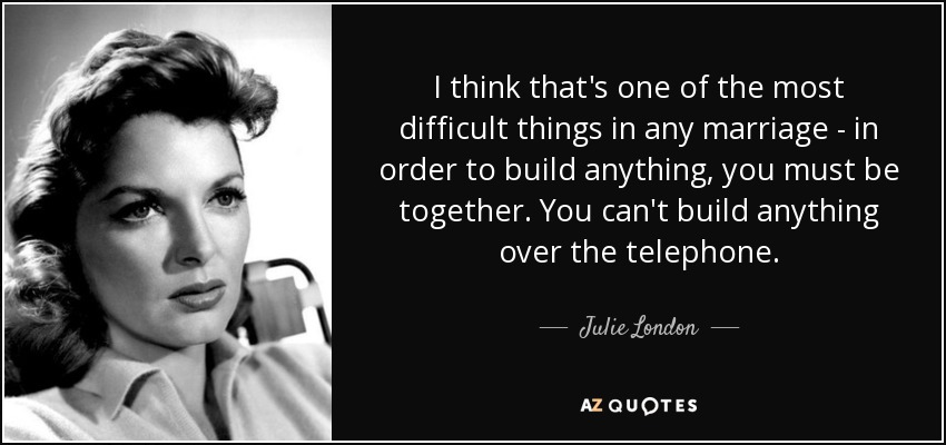 I think that's one of the most difficult things in any marriage - in order to build anything, you must be together. You can't build anything over the telephone. - Julie London