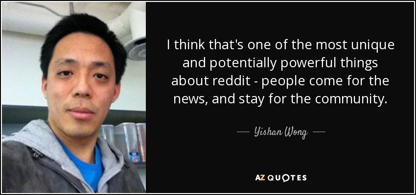 I think that's one of the most unique and potentially powerful things about reddit - people come for the news, and stay for the community. - Yishan Wong