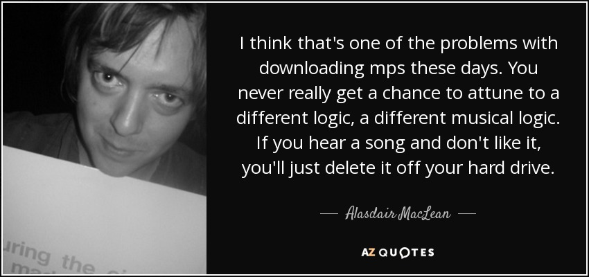 I think that's one of the problems with downloading mps these days. You never really get a chance to attune to a different logic, a different musical logic. If you hear a song and don't like it, you'll just delete it off your hard drive. - Alasdair MacLean