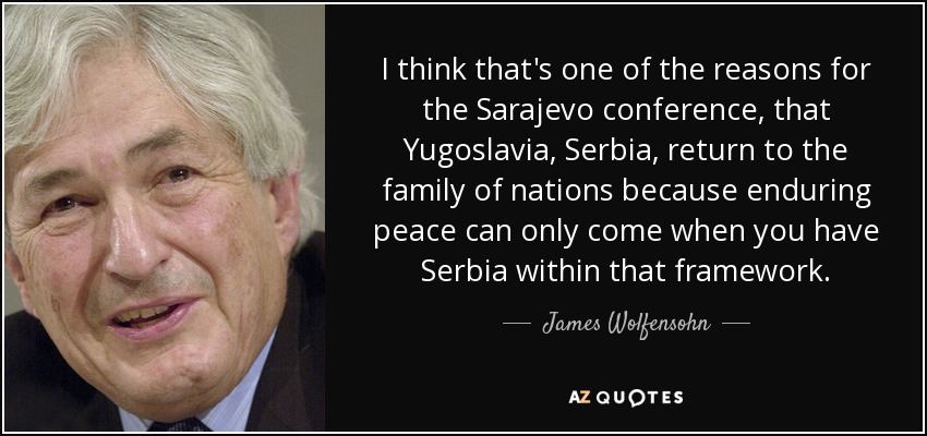 I think that's one of the reasons for the Sarajevo conference, that Yugoslavia, Serbia, return to the family of nations because enduring peace can only come when you have Serbia within that framework. - James Wolfensohn