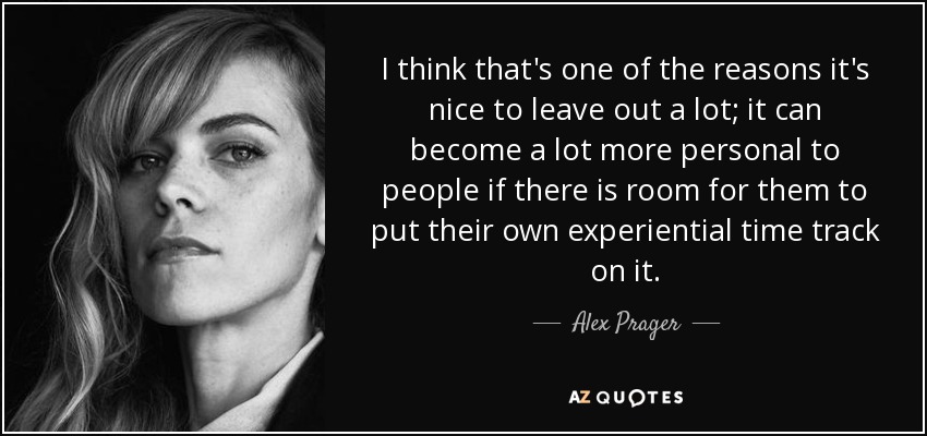 I think that's one of the reasons it's nice to leave out a lot; it can become a lot more personal to people if there is room for them to put their own experiential time track on it. - Alex Prager