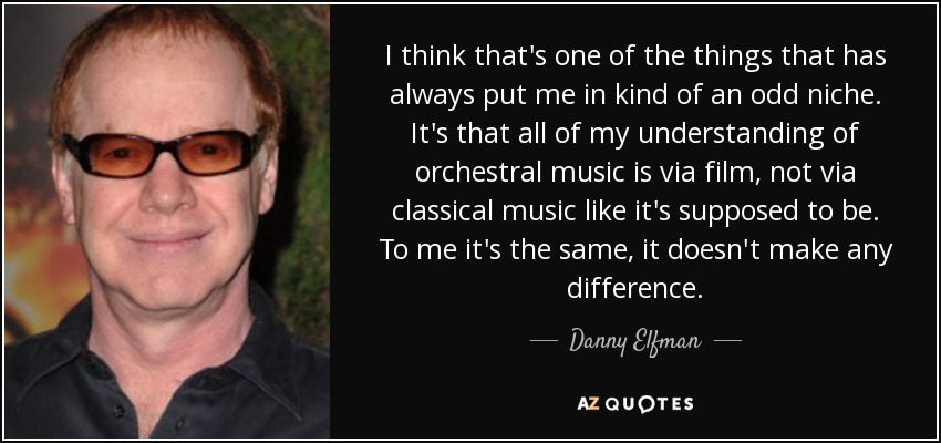 I think that's one of the things that has always put me in kind of an odd niche. It's that all of my understanding of orchestral music is via film, not via classical music like it's supposed to be. To me it's the same, it doesn't make any difference. - Danny Elfman