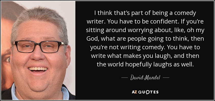 I think that's part of being a comedy writer. You have to be confident. If you're sitting around worrying about, like, oh my God, what are people going to think, then you're not writing comedy. You have to write what makes you laugh, and then the world hopefully laughs as well. - David Mandel