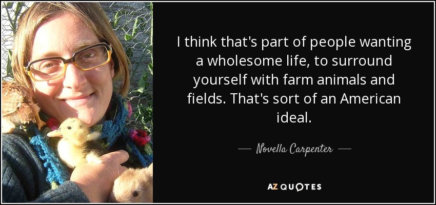 I think that's part of people wanting a wholesome life, to surround yourself with farm animals and fields. That's sort of an American ideal. - Novella Carpenter