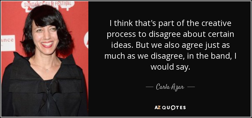 I think that's part of the creative process to disagree about certain ideas. But we also agree just as much as we disagree, in the band, I would say. - Carla Azar