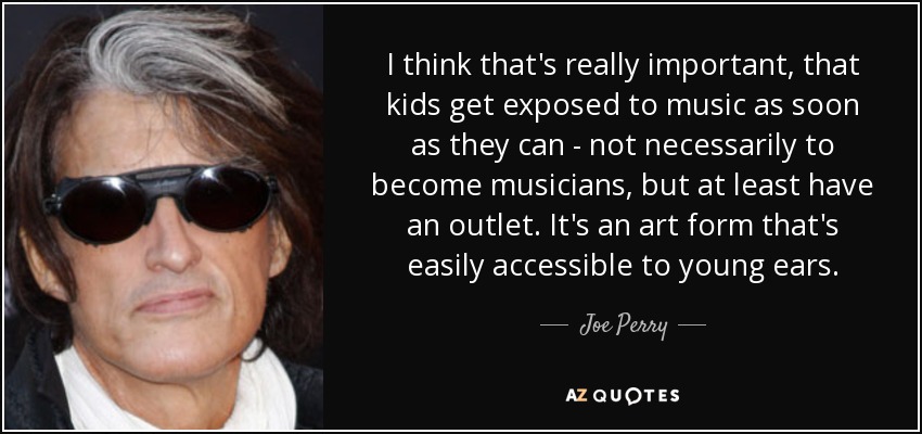 I think that's really important, that kids get exposed to music as soon as they can - not necessarily to become musicians, but at least have an outlet. It's an art form that's easily accessible to young ears. - Joe Perry