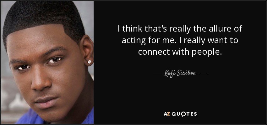 I think that's really the allure of acting for me. I really want to connect with people. - Kofi Siriboe