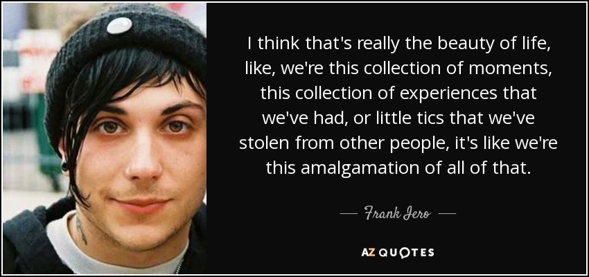 I think that's really the beauty of life, like, we're this collection of moments, this collection of experiences that we've had, or little tics that we've stolen from other people, it's like we're this amalgamation of all of that. - Frank Iero