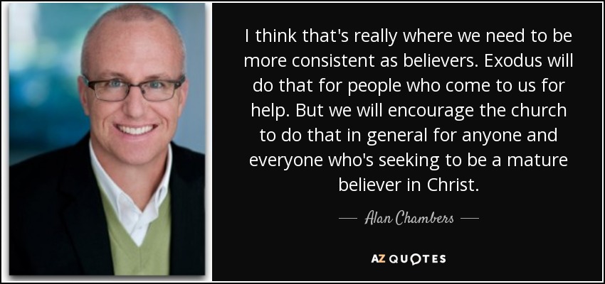 I think that's really where we need to be more consistent as believers. Exodus will do that for people who come to us for help. But we will encourage the church to do that in general for anyone and everyone who's seeking to be a mature believer in Christ. - Alan Chambers