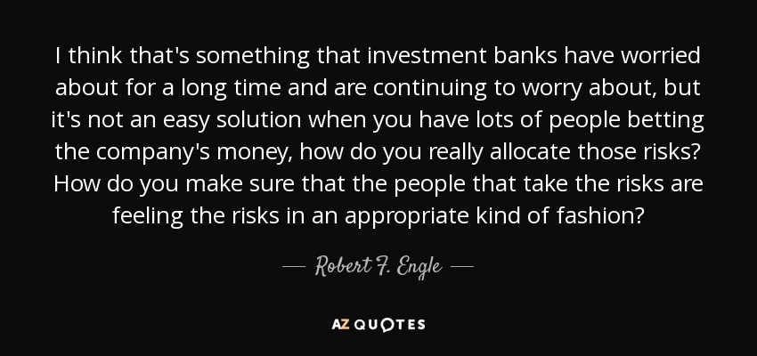I think that's something that investment banks have worried about for a long time and are continuing to worry about, but it's not an easy solution when you have lots of people betting the company's money, how do you really allocate those risks? How do you make sure that the people that take the risks are feeling the risks in an appropriate kind of fashion? - Robert F. Engle