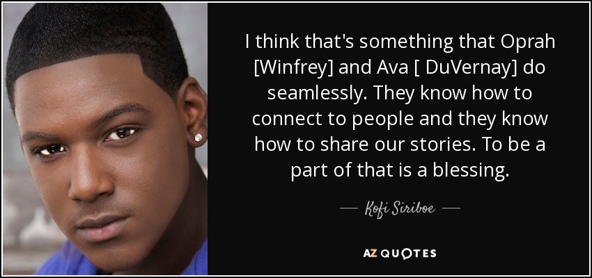 I think that's something that Oprah [Winfrey] and Ava [ DuVernay] do seamlessly. They know how to connect to people and they know how to share our stories. To be a part of that is a blessing. - Kofi Siriboe