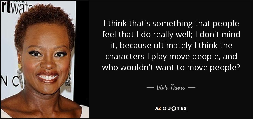 I think that's something that people feel that I do really well; I don't mind it, because ultimately I think the characters I play move people, and who wouldn't want to move people? - Viola Davis