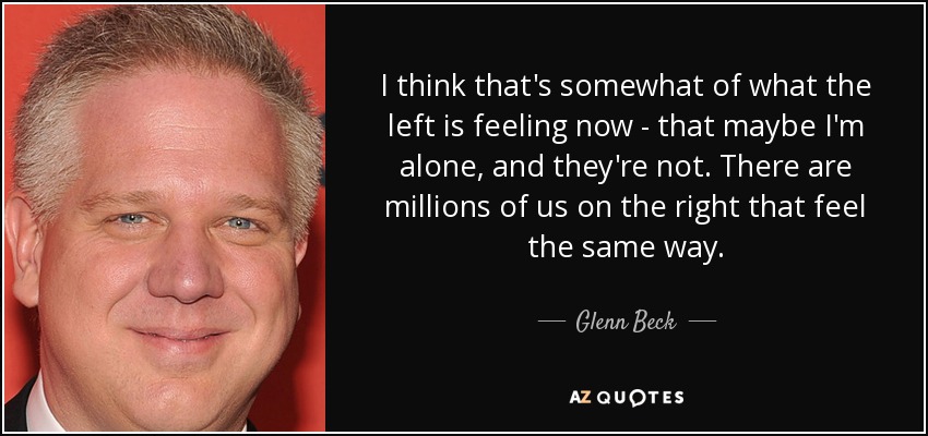 I think that's somewhat of what the left is feeling now - that maybe I'm alone, and they're not. There are millions of us on the right that feel the same way. - Glenn Beck