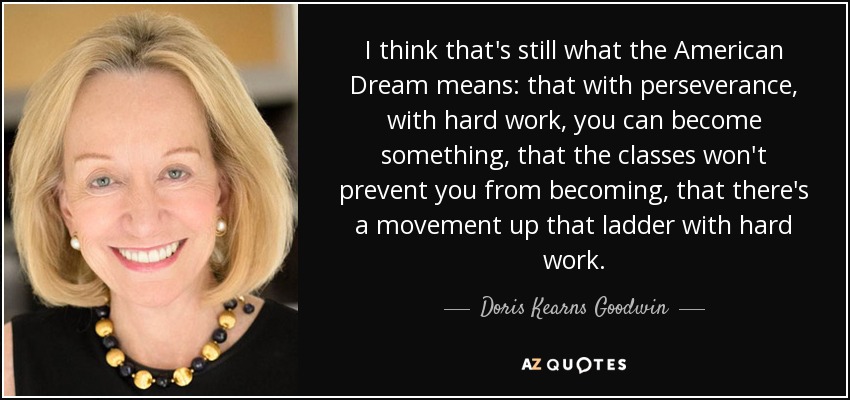 I think that's still what the American Dream means: that with perseverance, with hard work, you can become something, that the classes won't prevent you from becoming, that there's a movement up that ladder with hard work. - Doris Kearns Goodwin