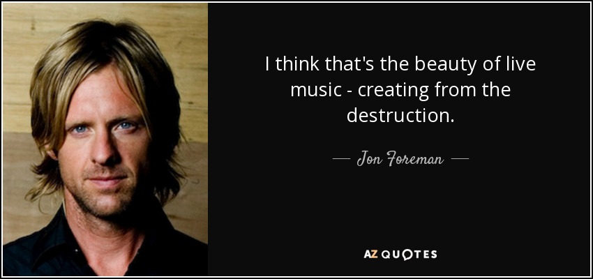 I think that's the beauty of live music - creating from the destruction. - Jon Foreman